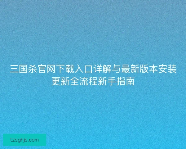 三国杀官网下载入口详解与最新版本安装更新全流程新手指南