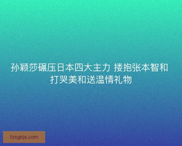 孙颖莎碾压日本四大主力 搂抱张本智和 打哭美和送温情礼物