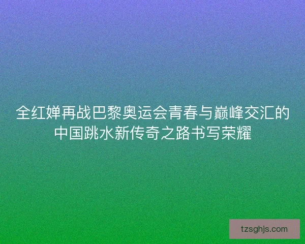 全红婵再战巴黎奥运会青春与巅峰交汇的中国跳水新传奇之路书写荣耀