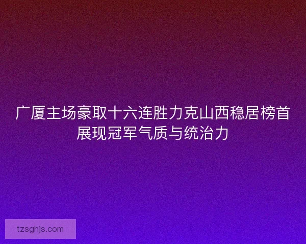 广厦主场豪取十六连胜力克山西稳居榜首展现冠军气质与统治力 广厦主场豪取十六连胜力克山西稳居榜首展现冠军气质与统治力