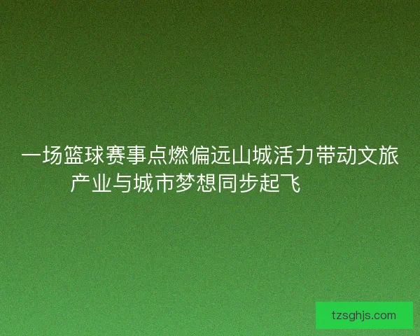 一场篮球赛事点燃偏远山城活力带动文旅产业与城市梦想同步起飞 🏀🌄 一场篮球赛事点燃偏远山城活力带动文旅产业与城市梦想同步起飞 🏀🌄
