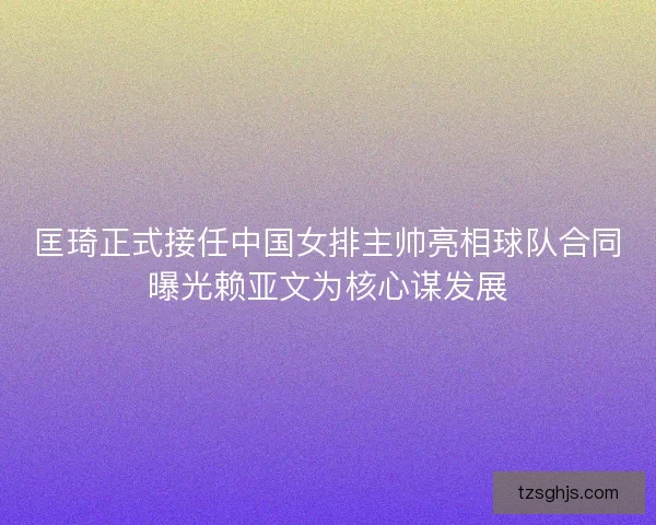 匡琦正式接任中国女排主帅亮相球队合同曝光赖亚文为核心谋发展 匡琦正式接任中国女排主帅亮相球队合同曝光赖亚文为核心谋发展
