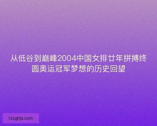 从低谷到巅峰2004中国女排廿年拼搏终圆奥运冠军梦想的历史回望