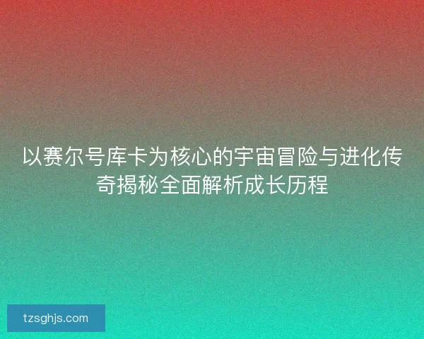 以赛尔号库卡为核心的宇宙冒险与进化传奇揭秘全面解析成长历程 以赛尔号库卡为核心的宇宙冒险与进化传奇揭秘全面解析成长历程