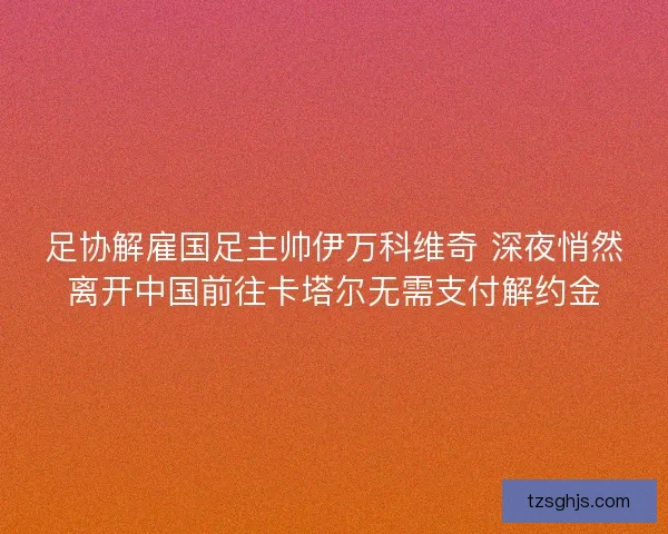 足协解雇国足主帅伊万科维奇 深夜悄然离开中国前往卡塔尔无需支付解约金 足协解雇国足主帅伊万科维奇 深夜悄然离开中国前往卡塔尔无需支付解约金