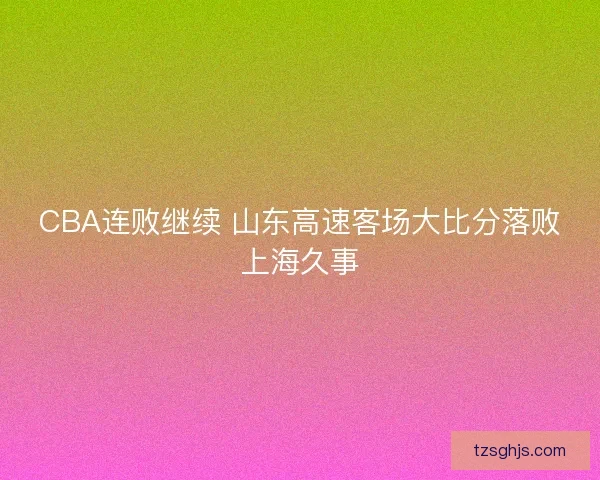 CBA连败继续 山东高速客场大比分落败上海久事 CBA连败继续 山东高速客场大比分落败上海久事