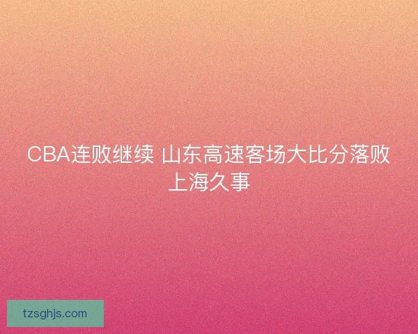 CBA连败继续 山东高速客场大比分落败上海久事 CBA连败继续 山东高速客场大比分落败上海久事