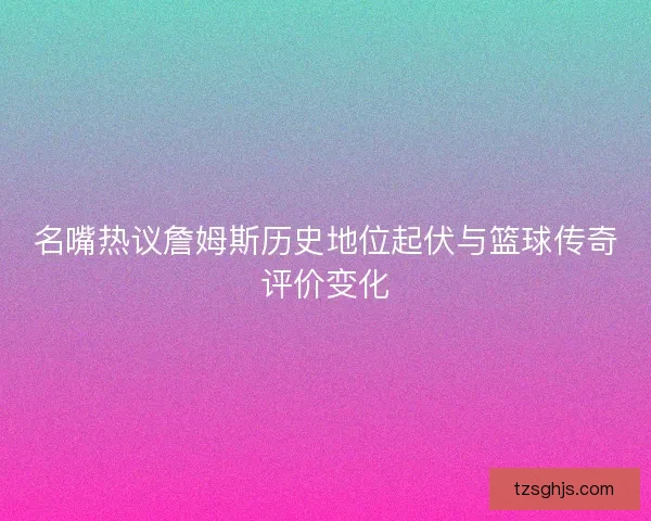名嘴热议詹姆斯历史地位起伏与篮球传奇评价变化 名嘴热议詹姆斯历史地位起伏与篮球传奇评价变化