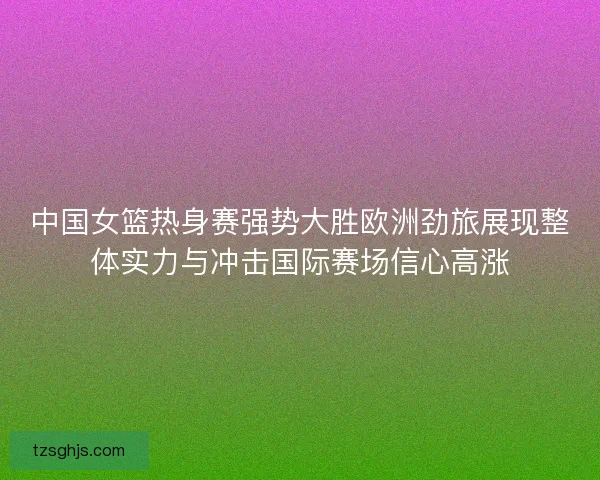 中国女篮热身赛强势大胜欧洲劲旅展现整体实力与冲击国际赛场信心高涨 中国女篮热身赛强势大胜欧洲劲旅展现整体实力与冲击国际赛场信心高涨
