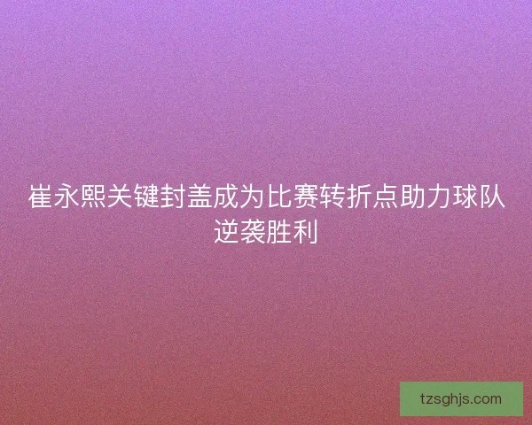崔永熙关键封盖成为比赛转折点助力球队逆袭胜利 崔永熙关键封盖成为比赛转折点助力球队逆袭胜利