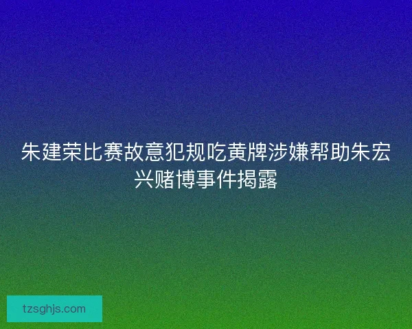 朱建荣比赛故意犯规吃黄牌涉嫌帮助朱宏兴赌博事件揭露 朱建荣比赛故意犯规吃黄牌涉嫌帮助朱宏兴赌博事件揭露